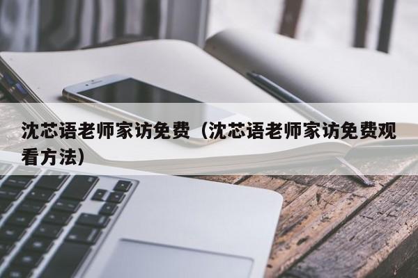 沈芯语老师家访免费（沈芯语老师家访免费观看方法）