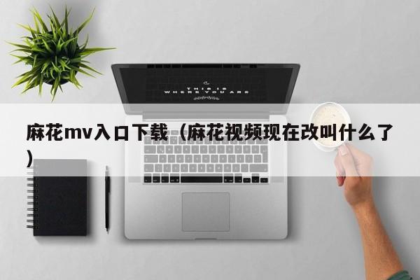 麻花mv入口下载（麻花视频现在改叫什么了）
