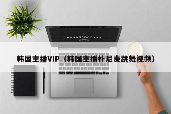 韩国主播VIP（韩国主播朴尼麦跳舞视频）