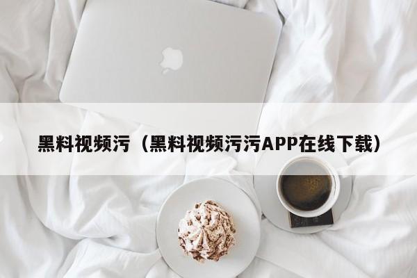 黑料视频污（黑料视频污污APP在线下载）