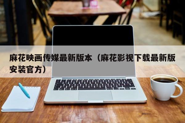 麻花映画传媒最新版本（麻花影视下载最新版安装官方）