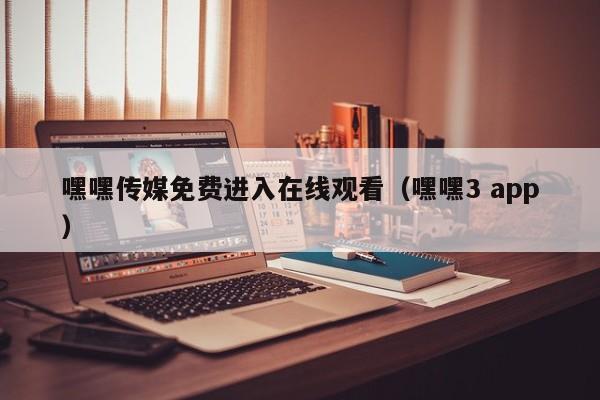 嘿嘿传媒免费进入在线观看（嘿嘿3 app）