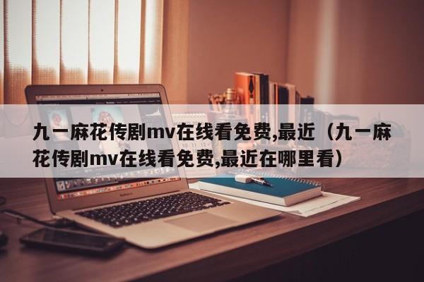 九一麻花传剧mv在线看免费,最近（九一麻花传剧mv在线看免费,最近在哪里看）