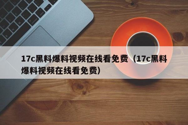 17c黑料爆料视频在线看免费（17c黑料爆料视频在线看免费）