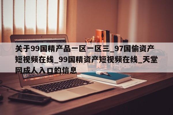 关于99国精产品一区一区三_97国偷资产短视频在线_99国精资产短视频在线_天堂网成人入口的信息