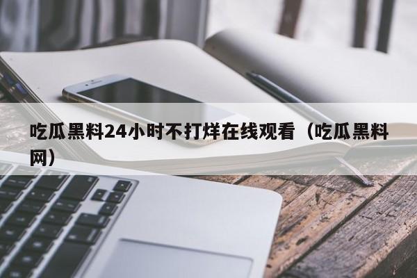 吃瓜黑料24小时不打烊在线观看（吃瓜黑料网）