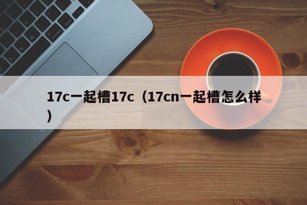 17c一起槽17c（17cn一起槽怎么样）