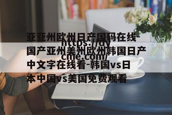 亚亚州欧州日产国码在线-国产亚州美州欧州韩国日产中文字在线看-韩国vs日本中国vs美国免费观看的简单介绍 亚亚州欧州日产国码在线-国产亚州美州欧州韩国日产中文字在线看-韩国vs日本中国vs美国免费观看的简单介绍