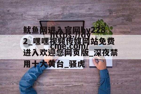 鱿鱼网进入官网by2282_嘿嘿视频传媒网站免费进入欢迎您网页版_深夜禁用十大黄台_骚虎的简单介绍