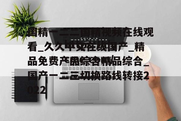 国精一二二国精视频在线观看_久久中文在线国产_精品免费产品综合精品综合_国产一二三切换路线转接2022的简单介绍