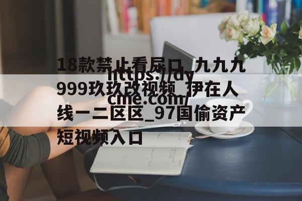 18款禁止看尿口_九九九999玖玖改视频_伊在人线一二区区_97国偷资产短视频入口的简单介绍