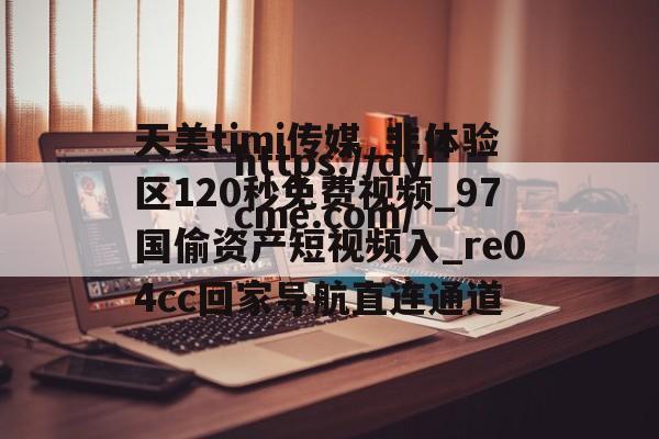 天美timi传媒_非体验区120秒免费视频_97国偷资产短视频入_re04cc回家导航直连通道的简单介绍