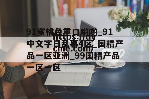 关于91蜜桃色重口哟哟_91中文字日乱幕4区_国精产品一区亚洲_99国精产品一区一区的信息