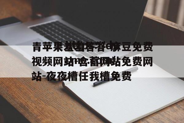 包含青苹果羞羞答答-麻豆免费视频网站-含蓄网站免费网站-夜夜槽任我槽免费的词条